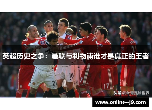 英超历史之争:曼联与利物浦谁才是真正的王者 英超历史之争:曼联与利物浦谁才是真正的王者