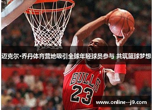 迈克尔·乔丹体育营地吸引全球年轻球员参与 共筑篮球梦想 迈克尔·乔丹体育营地吸引全球年轻球员参与 共筑篮球梦想