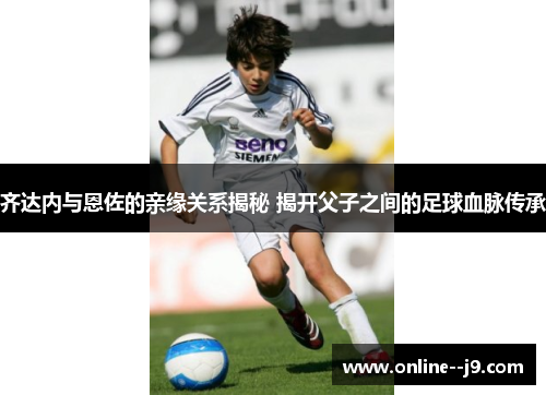 齐达内与恩佐的亲缘关系揭秘 揭开父子之间的足球血脉传承