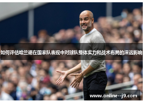 如何评估哈兰德在国家队表现中对球队整体实力和战术布局的深远影响 如何评估哈兰德在国家队表现中对球队整体实力和战术布局的深远影响