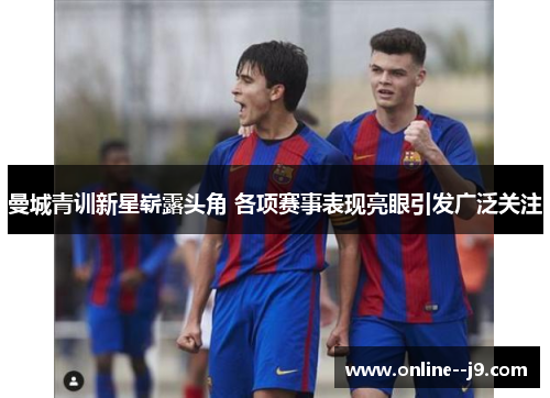 曼城青训新星崭露头角 各项赛事表现亮眼引发广泛关注 曼城青训新星崭露头角 各项赛事表现亮眼引发广泛关注
