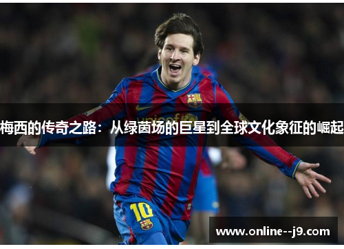 梅西的传奇之路:从绿茵场的巨星到全球文化象征的崛起 梅西的传奇之路:从绿茵场的巨星到全球文化象征的崛起
