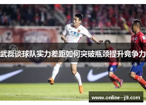 武磊谈球队实力差距如何突破瓶颈提升竞争力 武磊谈球队实力差距如何突破瓶颈提升竞争力