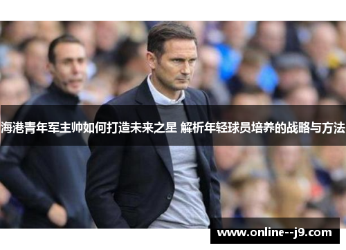 海港青年军主帅如何打造未来之星 解析年轻球员培养的战略与方法 海港青年军主帅如何打造未来之星 解析年轻球员培养的战略与方法