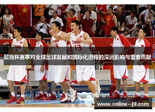 超级杯赛事对全球足球发展和国际化进程的深远影响与重要贡献 超级杯赛事对全球足球发展和国际化进程的深远影响与重要贡献