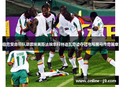 临危受命带队逆袭埃莫斯法埃率科特迪瓦奇迹夺冠书写黑马传奇篇章