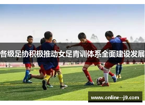 各级足协积极推动女足青训体系全面建设发展