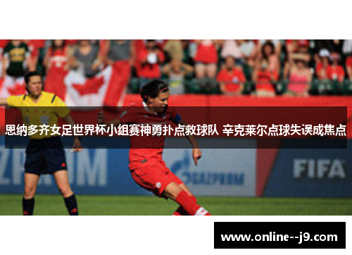 恩纳多齐女足世界杯小组赛神勇扑点救球队 辛克莱尔点球失误成焦点 恩纳多齐女足世界杯小组赛神勇扑点救球队 辛克莱尔点球失误成焦点